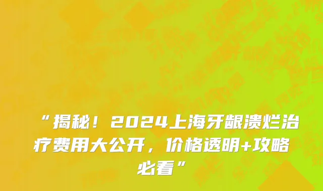 “揭秘!2024上海牙龈溃烂治疗费用大公开,价格透明+攻略必看”