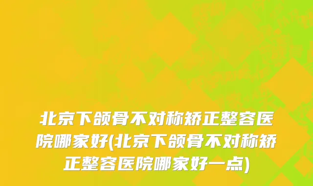 北京下颌骨不对称矫正整容医院哪家好(北京下颌骨不对称矫正整容医院哪家好一点)