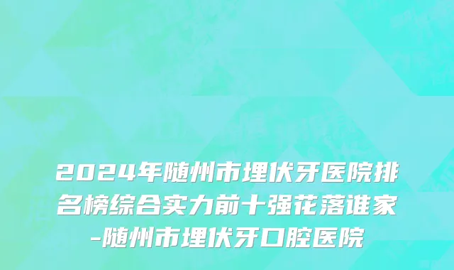 2024年随州市埋伏牙医院排名榜综合实力前十强花落谁家-随州市埋伏牙口腔医院