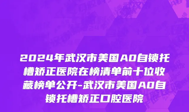 2024年武汉市美国A0自锁托槽矫正医院在榜清单前十位收藏榜单公开-武汉市美国A0自锁托槽矫正口腔医院