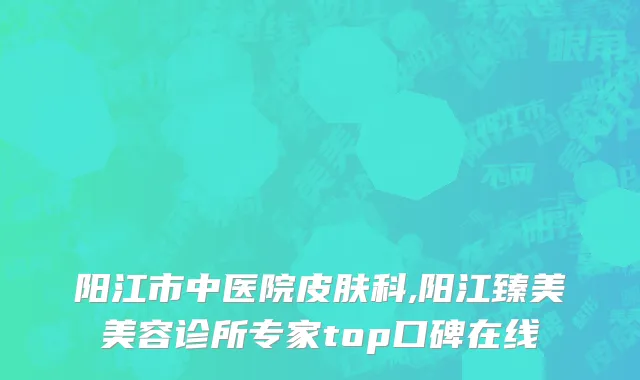 阳江市中医院皮肤科,阳江臻美美容诊所专家top口碑在线