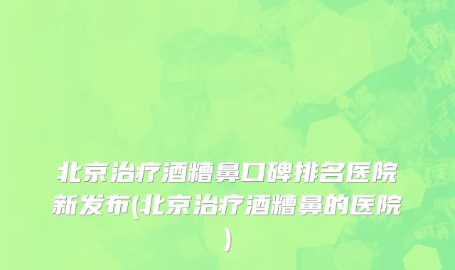 北京治疗酒糟鼻口碑排名医院新发布(北京治疗酒糟鼻的医院)