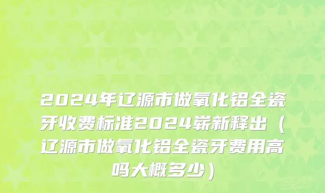 2024年辽源市做氧化铝全瓷牙收费标准2024崭新释出（辽源市做氧化铝全瓷牙费用高吗大概多少）
