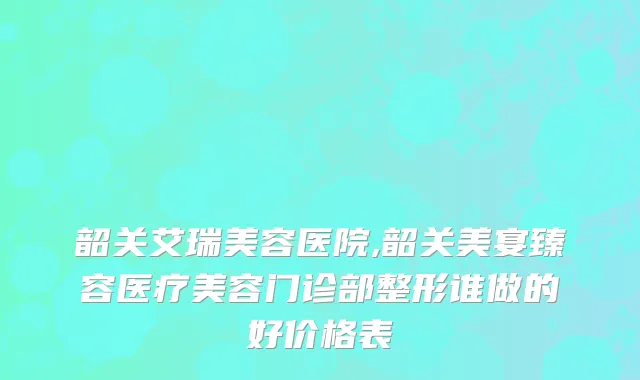 韶关艾瑞美容医院,韶关美宴臻容医疗美容门诊部整形谁做的好价格表