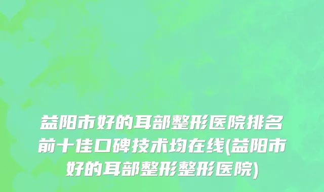 益阳市好的耳部整形医院排名前十佳口碑技术均在线(益阳市好的耳部整形整形医院)
