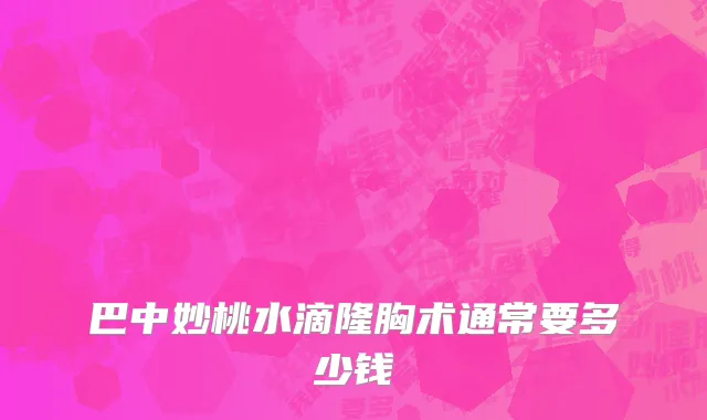 巴中妙桃水滴隆胸术通常要多少钱