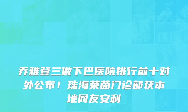 乔雅登三做下巴医院排行前十对外公布!珠海莱茵门诊部获本地网友安利
