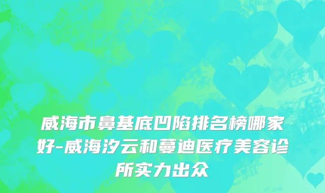 威海市鼻基底凹陷排名榜哪家好-威海汐云和蔓迪医疗美容诊所实力出众