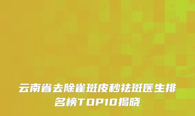 云南省去除雀斑皮秒祛斑医生排名榜TOP10揭晓