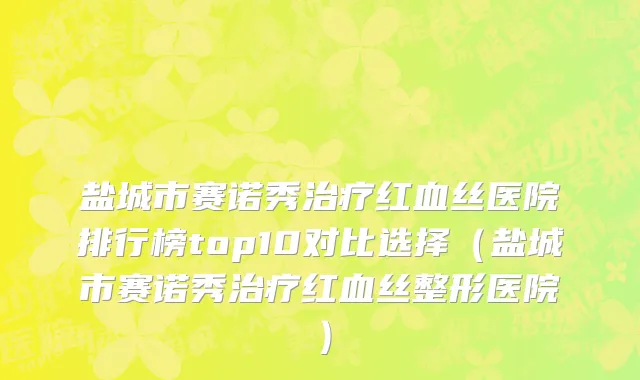盐城市赛诺秀治疗红血丝医院排行榜top10对比选择（盐城市赛诺秀治疗红血丝整形医院）