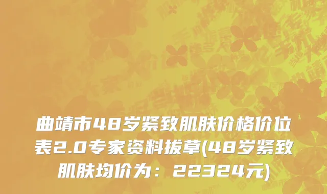 曲靖市48岁紧致肌肤价格价位表2.0专家资料拔草(48岁紧致肌肤均价为：22324元)