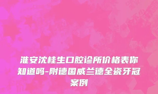 淮安沈桂生口腔诊所价格表你知道吗-附德国威兰德全瓷牙冠案例