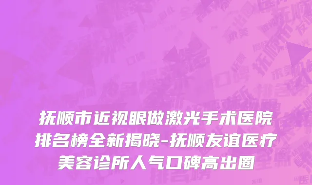 抚顺市近视眼做激光手术医院排名榜全新揭晓-抚顺友谊医疗美容诊所人气口碑高出圈