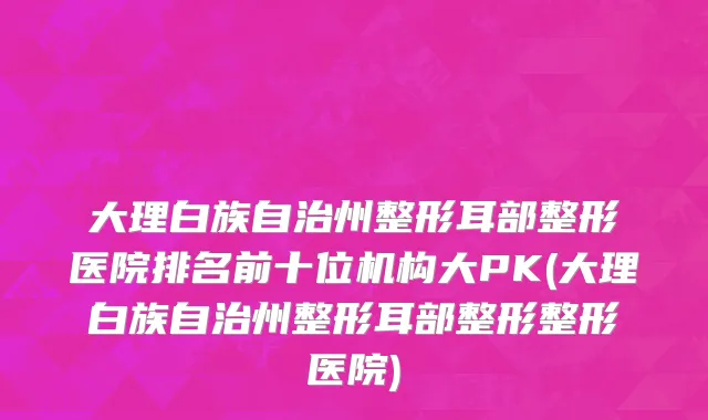 大理白族自治州整形耳部整形医院排名前十位机构大PK(大理白族自治州整形耳部整形整形医院)