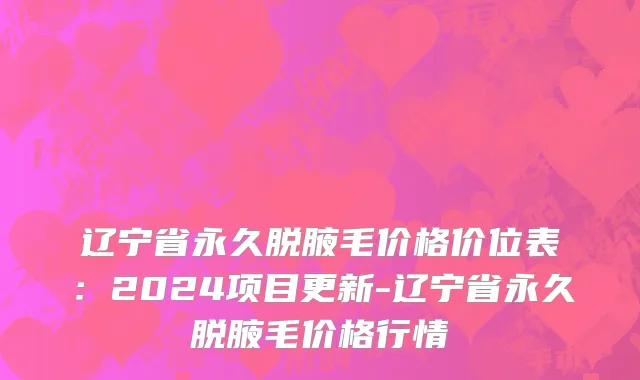 辽宁省永久脱腋毛价格价位表：2024项目更新-辽宁省永久脱腋毛价格行情