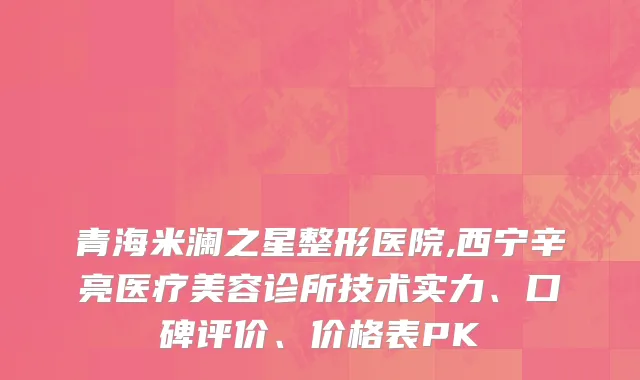青海米澜之星整形医院,西宁辛亮医疗美容诊所技术实力、口碑评价、价格表PK