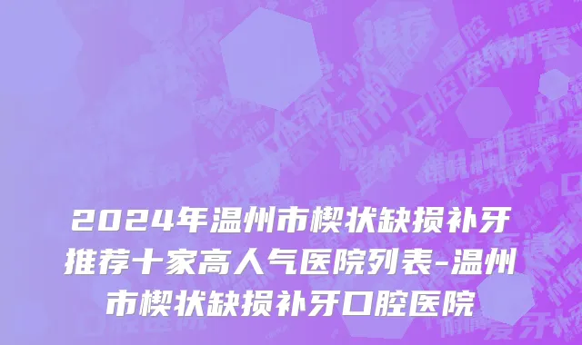 2024年温州市楔状缺损补牙推荐十家高人气医院列表-温州市楔状缺损补牙口腔医院