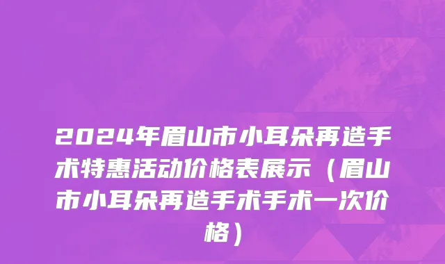 2024年眉山市小耳朵再造手术特惠活动价格表展示（眉山市小耳朵再造手术手术一次价格）
