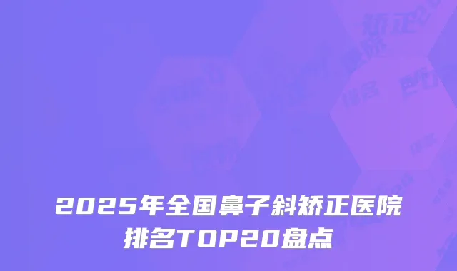 2025年全国鼻子斜矫正医院排名TOP20盘点