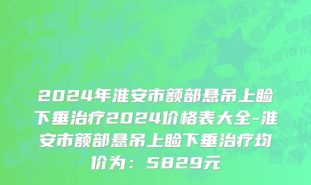2024年淮安市额部悬吊上睑下垂治疗2024价格表大全-淮安市额部悬吊上睑下垂治疗均价为：5829元