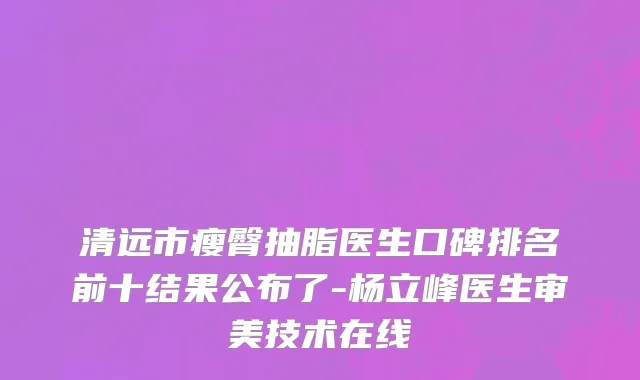 清远市瘦臀抽脂医生口碑排名前十结果公布了-杨立峰医生审美技术在线