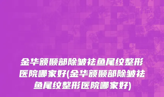 金华额颞部除皱祛鱼尾纹整形医院哪家好(金华额颞部除皱祛鱼尾纹整形医院哪家好)