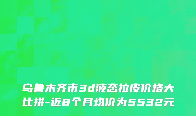 乌鲁木齐市3d液态拉皮价格大比拼-近8个月均价为5532元