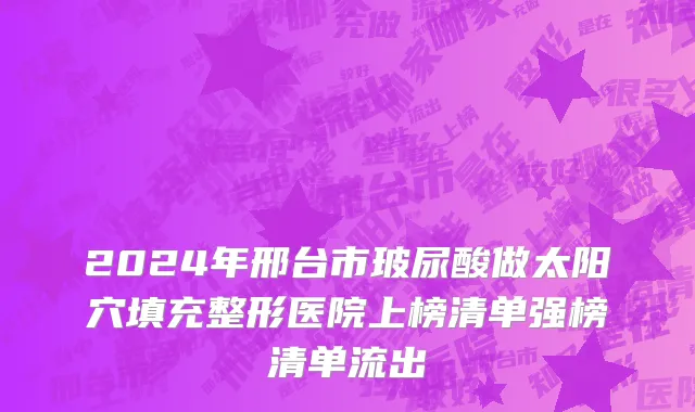 2024年邢台市玻尿酸做太阳穴填充整形医院上榜清单强榜清单流出