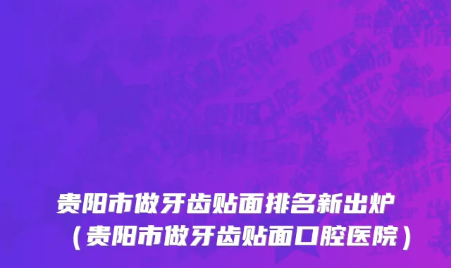 贵阳市做牙齿贴面排名新出炉（贵阳市做牙齿贴面口腔医院）