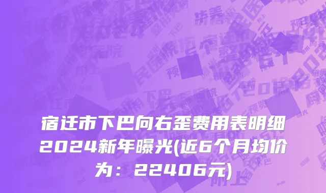 宿迁市下巴向右歪费用表明细2024新年曝光(近6个月均价为：22406元)