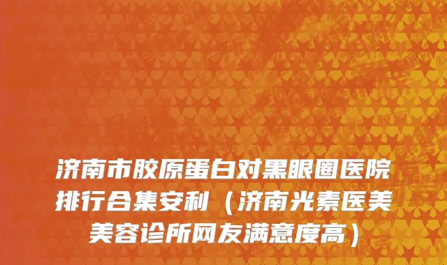 济南市胶原蛋白对黑眼圈医院排行合集安利（济南光素医美美容诊所网友满意度高）