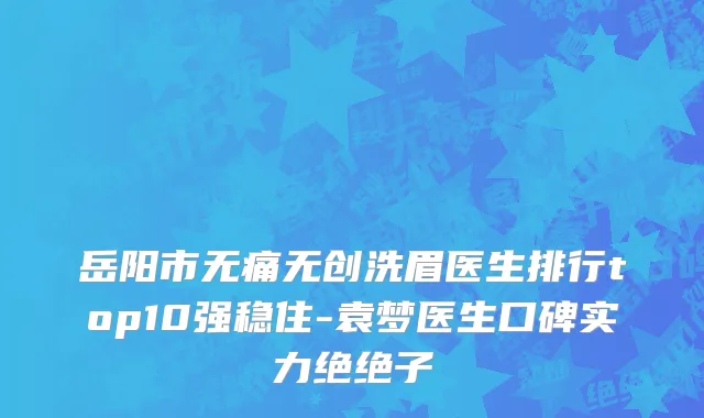岳阳市无痛无创洗眉医生排行top10强稳住-袁梦医生口碑实力绝绝子