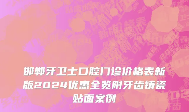 邯郸牙卫士口腔门诊价格表新版2024优惠全览附牙齿铸瓷贴面案例