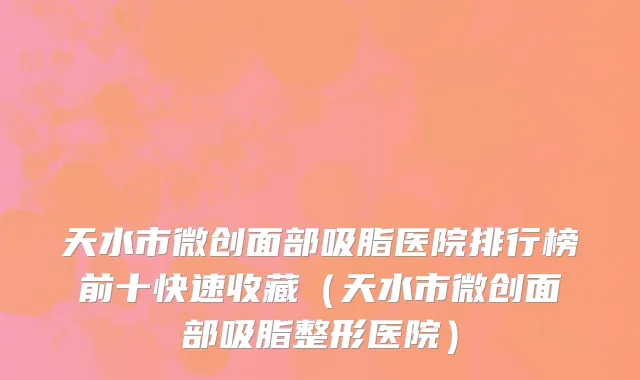 天水市微创面部吸脂医院排行榜前十快速收藏（天水市微创面部吸脂整形医院）