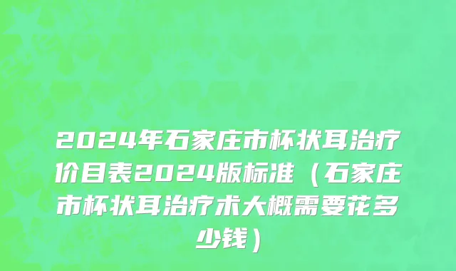 2024年石家庄市杯状耳治疗价目表2024版标准（石家庄市杯状耳治疗术大概需要花多少钱）