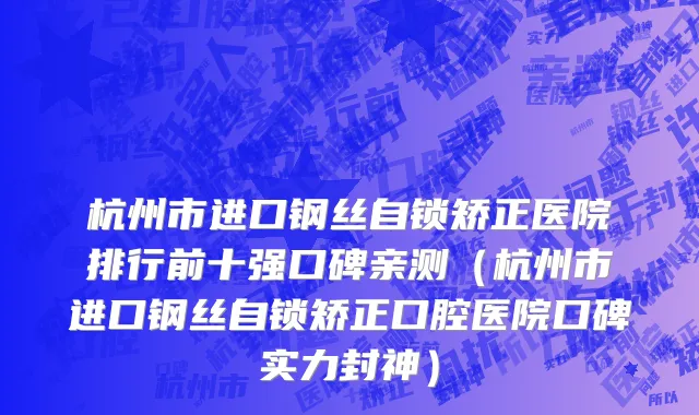 杭州市进口钢丝自锁矫正医院排行前十强口碑亲测（杭州市进口钢丝自锁矫正口腔医院口碑实力封神）