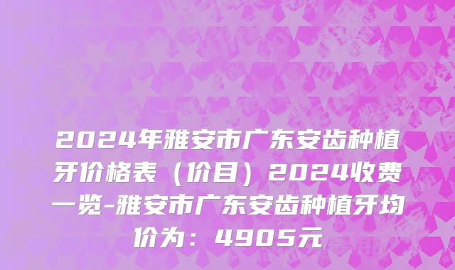 2024年雅安市广东安齿种植牙价格表（价目）2024收费一览-雅安市广东安齿种植牙均价为：4905元