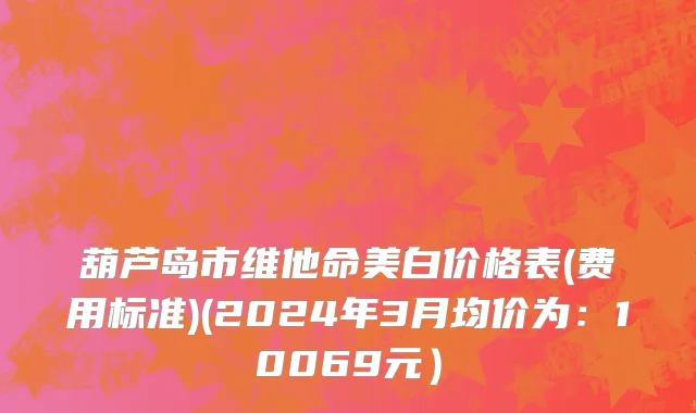 葫芦岛市维他命美白价格表(费用标准)(2024年3月均价为：10069元）