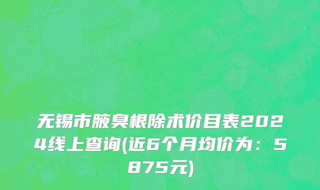 无锡市腋臭根除术价目表2024线上查询(近6个月均价为：5875元)