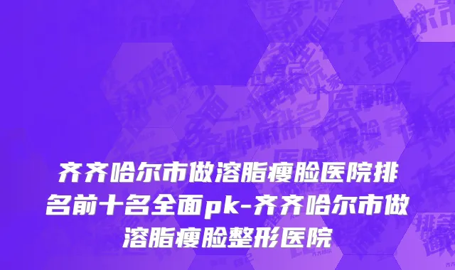 齐齐哈尔市做溶脂瘦脸医院排名前十名全面pk-齐齐哈尔市做溶脂瘦脸整形医院