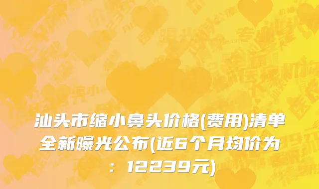 汕头市缩小鼻头价格(费用)清单全新曝光公布(近6个月均价为：12239元)