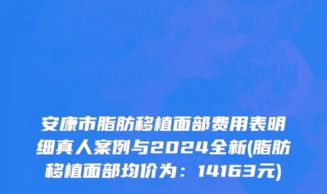 安康市脂肪移植面部费用表明细真人案例与2024全新(脂肪移植面部均价为：14163元)