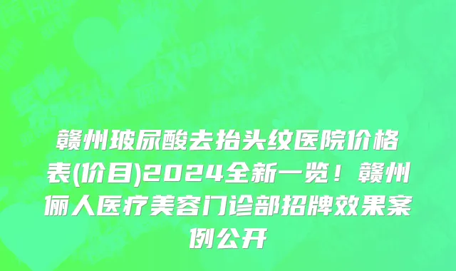 赣州玻尿酸去抬头纹医院价格表(价目)2024全新一览！赣州俪人医疗美容门诊部招牌效果案例公开