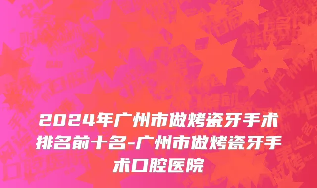 2024年广州市做烤瓷牙手术排名前十名-广州市做烤瓷牙手术口腔医院
