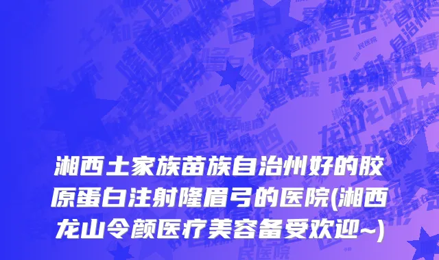湘西土家族苗族自治州好的胶原蛋白注射隆眉弓的医院(湘西龙山令颜医疗美容备受欢迎~)