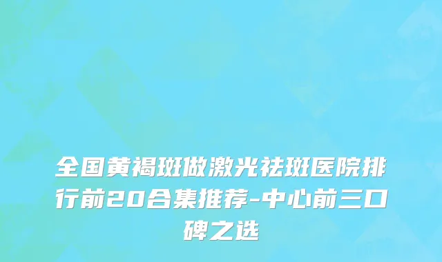 全国黄褐斑做激光祛斑医院排行前20合集推荐-中心前三口碑之选