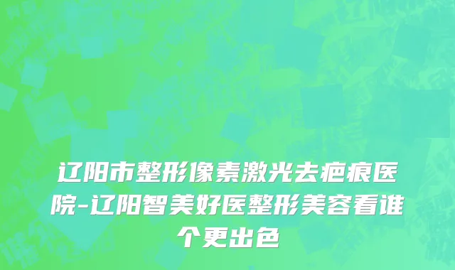 辽阳市整形像素激光去疤痕医院-辽阳智美好医整形美容看谁个更出色