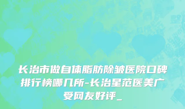 长治市做自体脂肪除皱医院口碑排行榜哪几所-长治星范医美广受网友好评_