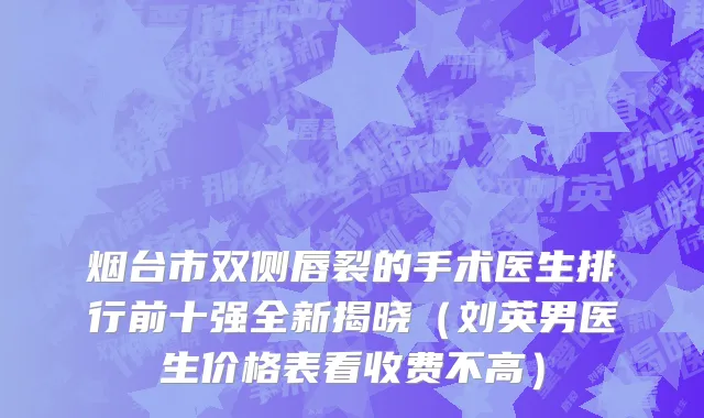 烟台市双侧唇裂的手术医生排行前十强全新揭晓（刘英男医生价格表看收费不高）