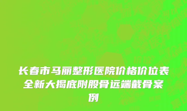 长春市马丽整形医院价格价位表全新大揭底附股骨远端截骨案例